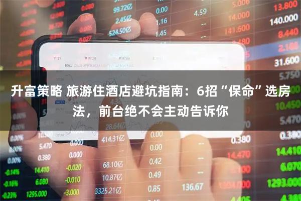 升富策略 旅游住酒店避坑指南：6招“保命”选房法，前台绝不会主动告诉你