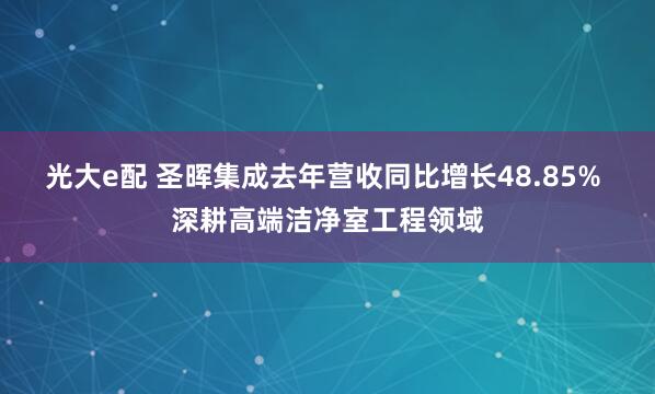 光大e配 圣晖集成去年营收同比增长48.85% 深耕高端洁净室工程领域