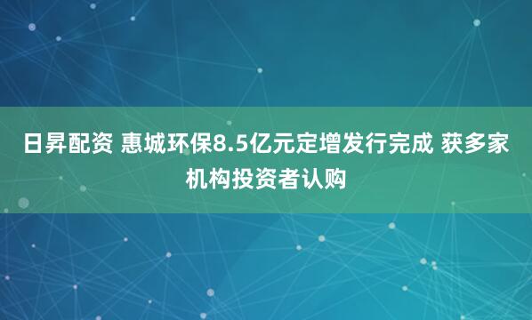 日昇配资 惠城环保8.5亿元定增发行完成 获多家机构投资者认购