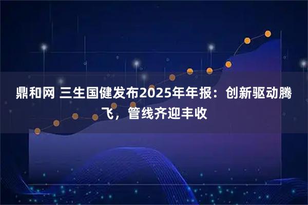鼎和网 三生国健发布2025年年报：创新驱动腾飞，管线齐迎丰收