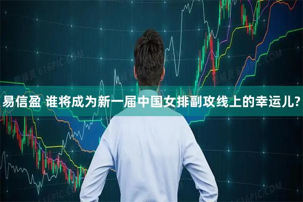 易信盈 谁将成为新一届中国女排副攻线上的幸运儿?