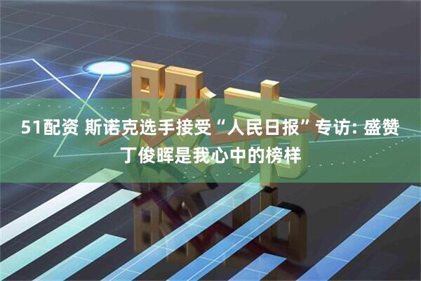51配资 斯诺克选手接受“人民日报”专访: 盛赞丁俊晖是我心中的榜样