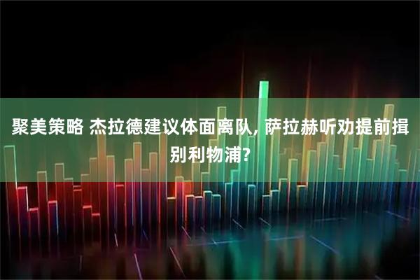 聚美策略 杰拉德建议体面离队, 萨拉赫听劝提前揖别利物浦?