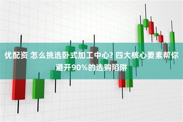 优配资 怎么挑选卧式加工中心? 四大核心要素帮你避开90%的选购陷阱