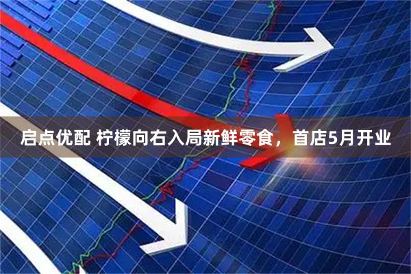 启点优配 柠檬向右入局新鲜零食，首店5月开业