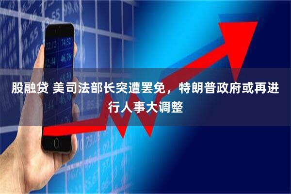 股融贷 美司法部长突遭罢免，特朗普政府或再进行人事大调整