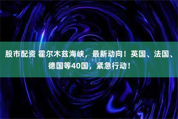 股市配资 霍尔木兹海峡，最新动向！英国、法国、德国等40国，紧急行动！
