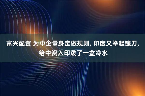 富兴配资 为中企量身定做规则, 印度又举起镰刀, 给中资入印泼了一盆冷水