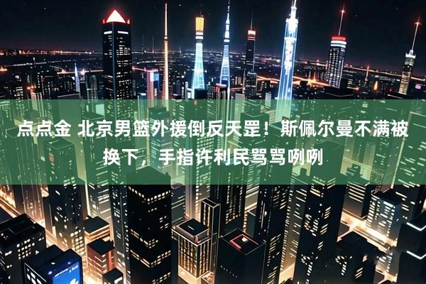 点点金 北京男篮外援倒反天罡!斯佩尔曼不满被换下,手指许利民骂骂咧咧