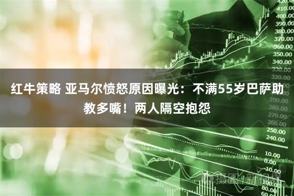 红牛策略 亚马尔愤怒原因曝光：不满55岁巴萨助教多嘴！两人隔空抱怨