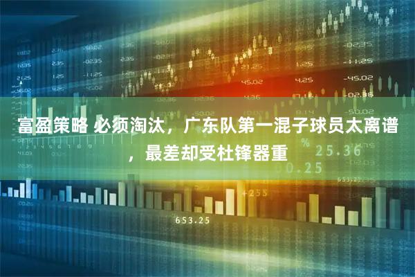 富盈策略 必须淘汰，广东队第一混子球员太离谱，最差却受杜锋器重