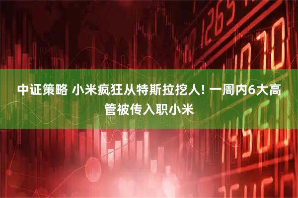 中证策略 小米疯狂从特斯拉挖人! 一周内6大高管被传入职小米