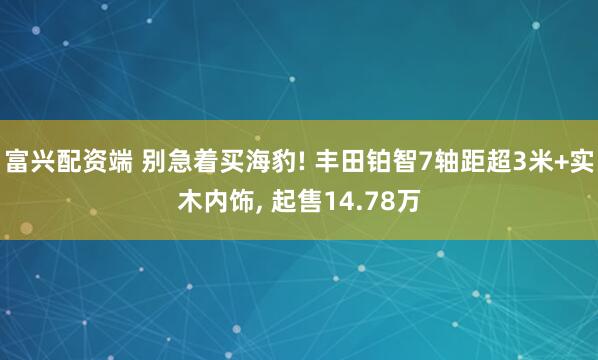 富兴配资端 别急着买海豹! 丰田铂智7轴距超3米+实木内饰, 起售14.78万