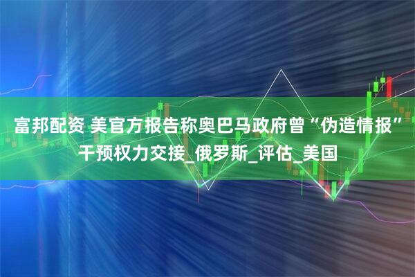 富邦配资 美官方报告称奥巴马政府曾“伪造情报”干预权力交接_俄罗斯_评估_美国
