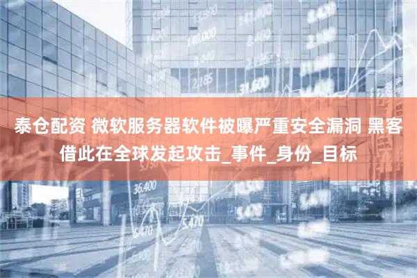 泰仓配资 微软服务器软件被曝严重安全漏洞 黑客借此在全球发起攻击_事件_身份_目标