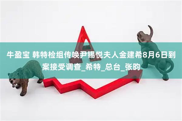 牛盈宝 韩特检组传唤尹锡悦夫人金建希8月6日到案接受调查_希特_总台_张昀