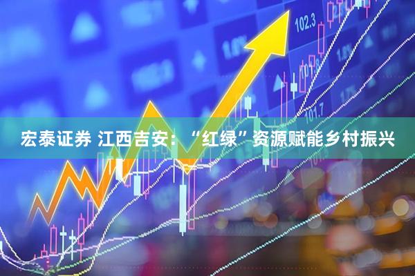 宏泰证券 江西吉安：“红绿”资源赋能乡村振兴