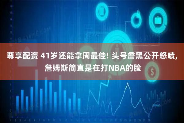 尊享配资 41岁还能拿周最佳! 头号詹黑公开怒喷, 詹姆斯简直是在打NBA的脸