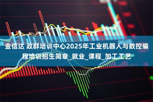 金信达 政群培训中心2025年工业机器人与数控编程培训招生简章_就业_课程_加工工艺